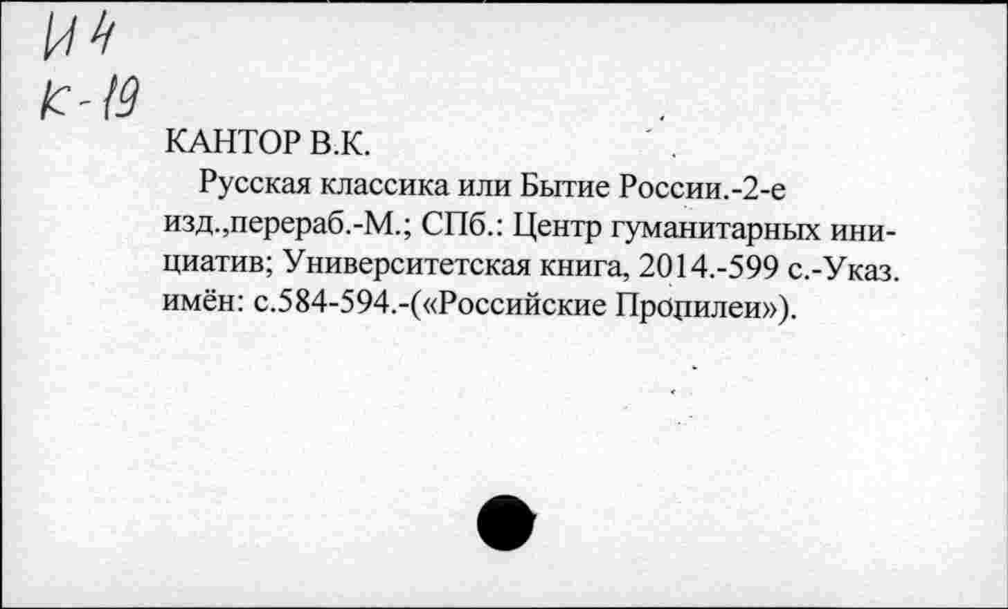 ﻿/с-19
КАНТОР В.К.
Русская классика или Бытие России.-2-е изд.,перераб.-М.; СПб.: Центр гуманитарных инициатив; Университетская книга, 2014.-599 с.-Указ. имён: с.584-594.-(«Российские Процилеи»),